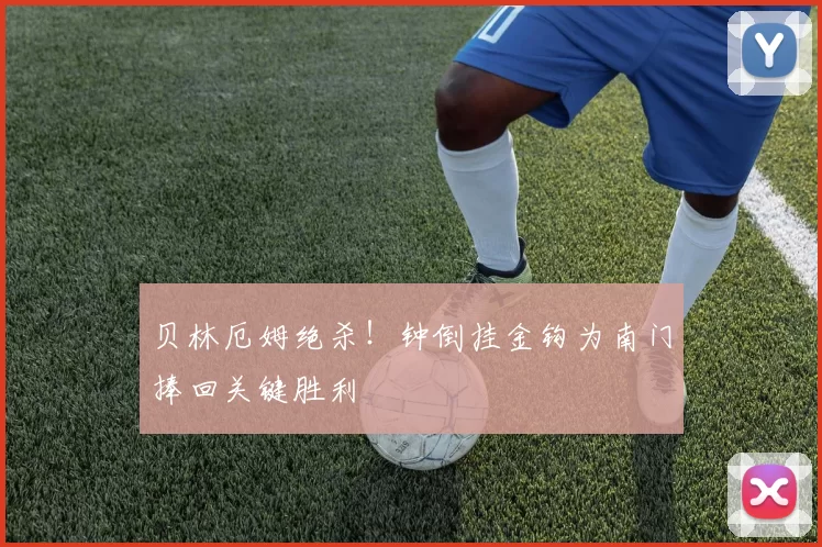 贝林厄姆绝杀！钟倒挂金钩为南门捧回关键胜利